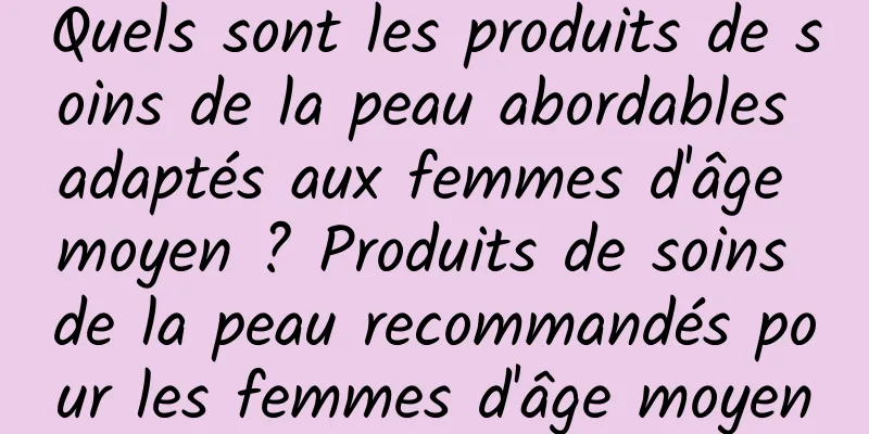 Quels sont les produits de soins de la peau abordables adaptés aux femmes d'âge moyen ? Produits de soins de la peau recommandés pour les femmes d'âge moyen
