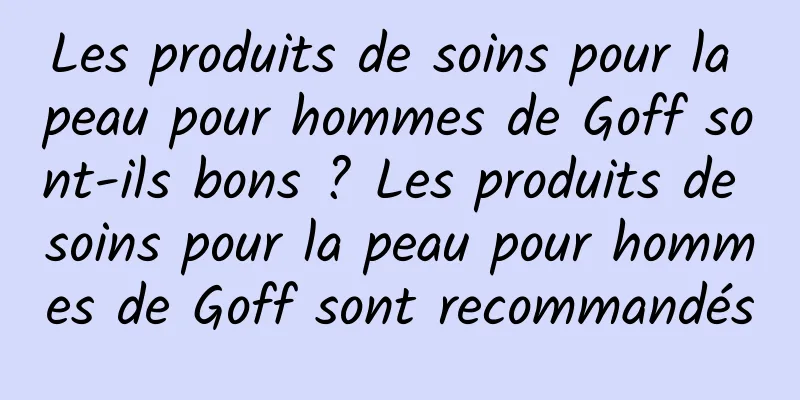 Les produits de soins pour la peau pour hommes de Goff sont-ils bons ? Les produits de soins pour la peau pour hommes de Goff sont recommandés
