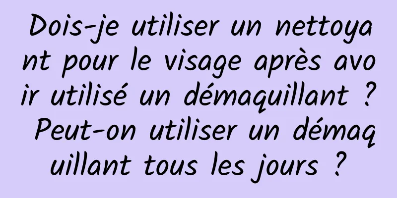 Dois-je utiliser un nettoyant pour le visage après avoir utilisé un démaquillant ? Peut-on utiliser un démaquillant tous les jours ?