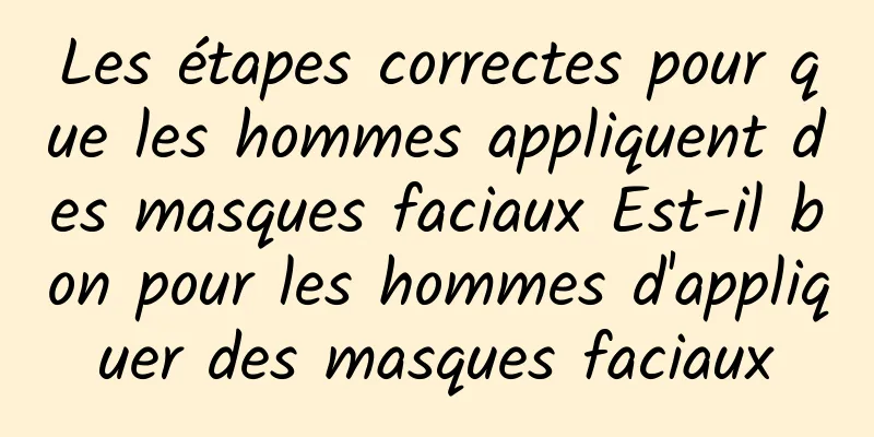 Les étapes correctes pour que les hommes appliquent des masques faciaux Est-il bon pour les hommes d'appliquer des masques faciaux
