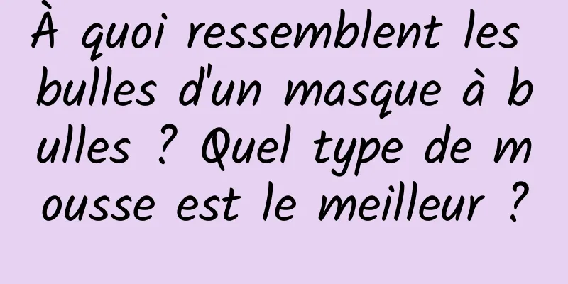 À quoi ressemblent les bulles d'un masque à bulles ? Quel type de mousse est le meilleur ?