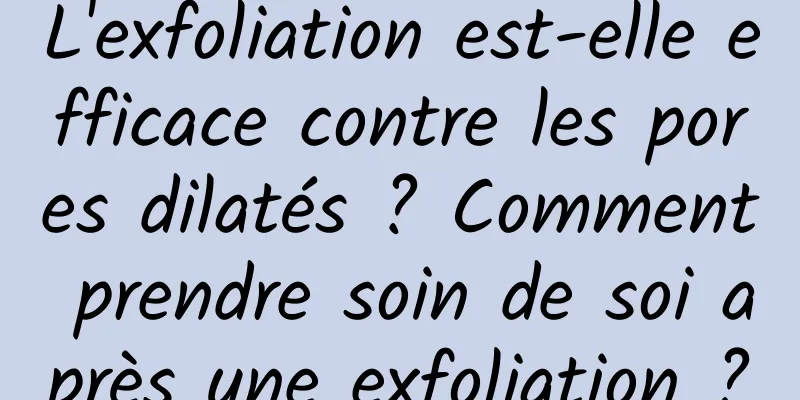L'exfoliation est-elle efficace contre les pores dilatés ? Comment prendre soin de soi après une exfoliation ?