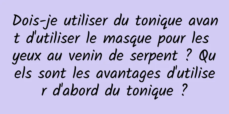 Dois-je utiliser du tonique avant d'utiliser le masque pour les yeux au venin de serpent ? Quels sont les avantages d'utiliser d'abord du tonique ?