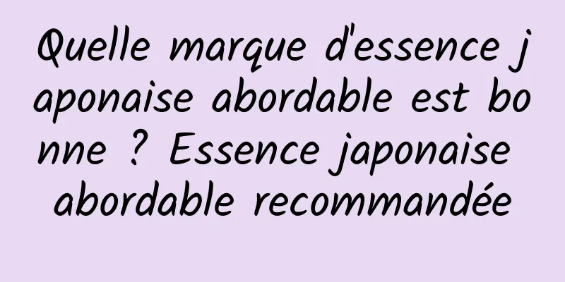 Quelle marque d'essence japonaise abordable est bonne ? Essence japonaise abordable recommandée