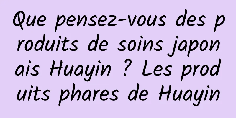 Que pensez-vous des produits de soins japonais Huayin ? Les produits phares de Huayin