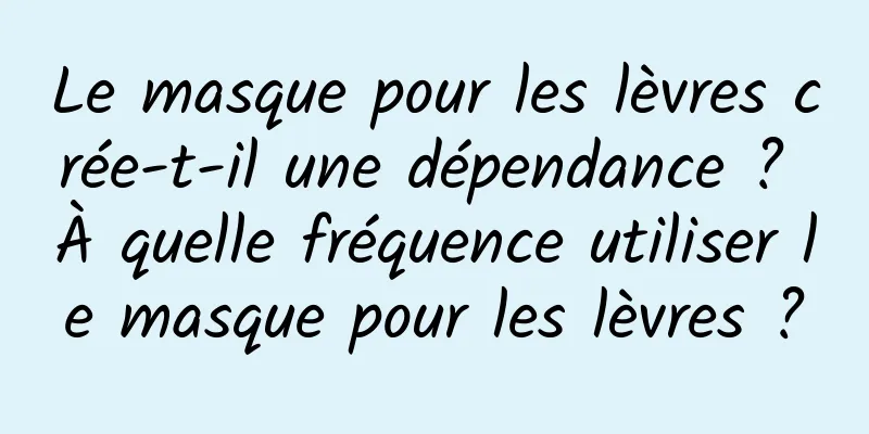 Le masque pour les lèvres crée-t-il une dépendance ? À quelle fréquence utiliser le masque pour les lèvres ?