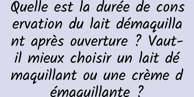 Quelle est la durée de conservation du lait démaquillant après ouverture ? Vaut-il mieux choisir un lait démaquillant ou une crème démaquillante ?