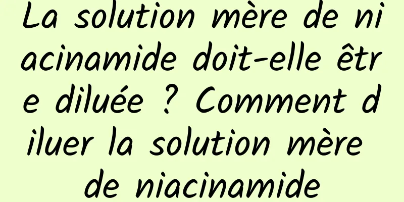 La solution mère de niacinamide doit-elle être diluée ? Comment diluer la solution mère de niacinamide