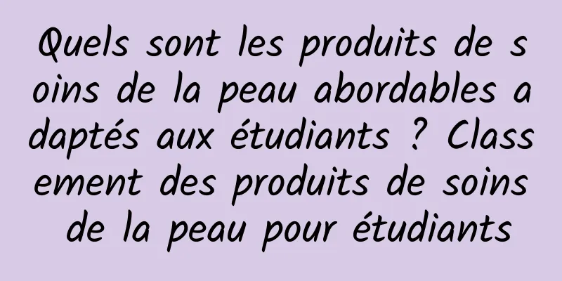 Quels sont les produits de soins de la peau abordables adaptés aux étudiants ? Classement des produits de soins de la peau pour étudiants