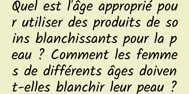 Quel est l'âge approprié pour utiliser des produits de soins blanchissants pour la peau ? Comment les femmes de différents âges doivent-elles blanchir leur peau ?