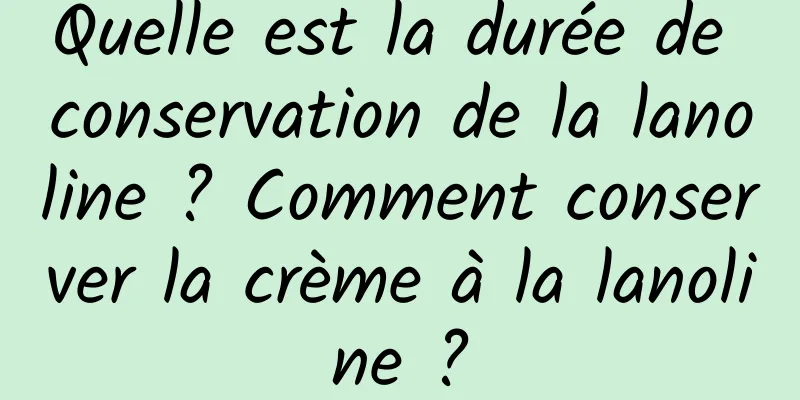 Quelle est la durée de conservation de la lanoline ? Comment conserver la crème à la lanoline ?