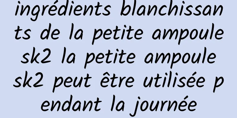 ingrédients blanchissants de la petite ampoule sk2 la petite ampoule sk2 peut être utilisée pendant la journée
