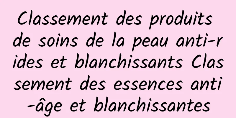 Classement des produits de soins de la peau anti-rides et blanchissants Classement des essences anti-âge et blanchissantes