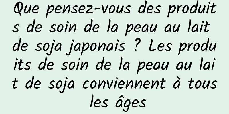 Que pensez-vous des produits de soin de la peau au lait de soja japonais ? Les produits de soin de la peau au lait de soja conviennent à tous les âges
