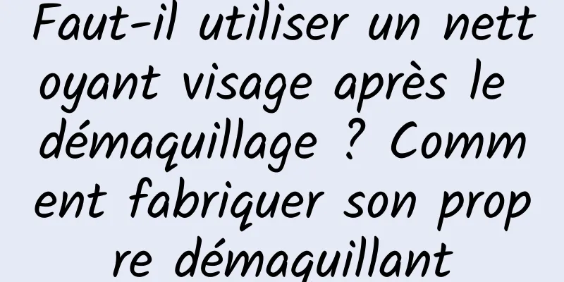Faut-il utiliser un nettoyant visage après le démaquillage ? Comment fabriquer son propre démaquillant