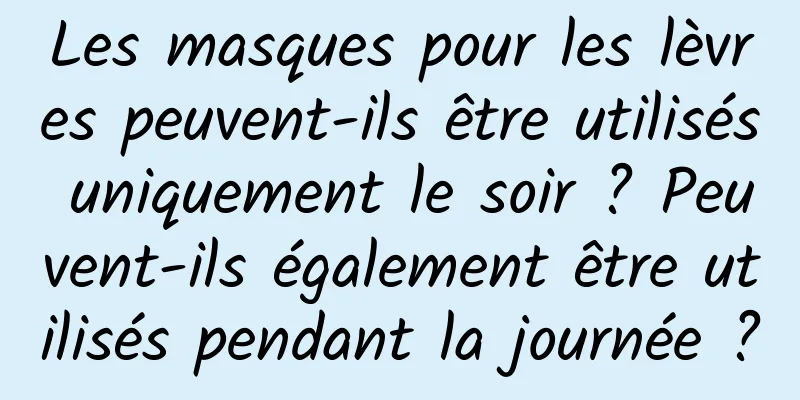 Les masques pour les lèvres peuvent-ils être utilisés uniquement le soir ? Peuvent-ils également être utilisés pendant la journée ?