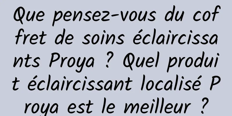 Que pensez-vous du coffret de soins éclaircissants Proya ? Quel produit éclaircissant localisé Proya est le meilleur ?