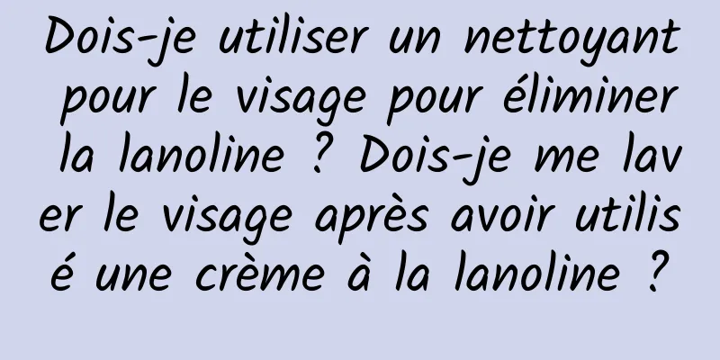 Dois-je utiliser un nettoyant pour le visage pour éliminer la lanoline ? Dois-je me laver le visage après avoir utilisé une crème à la lanoline ?