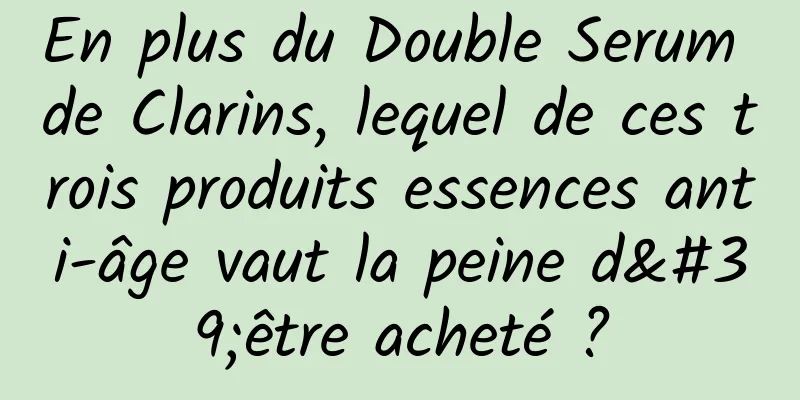 En plus du Double Serum de Clarins, lequel de ces trois produits essences anti-âge vaut la peine d'être acheté ?