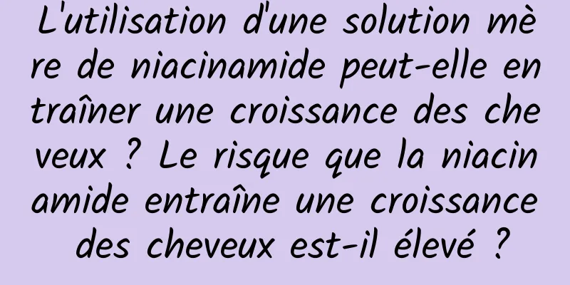 L'utilisation d'une solution mère de niacinamide peut-elle entraîner une croissance des cheveux ? Le risque que la niacinamide entraîne une croissance des cheveux est-il élevé ?