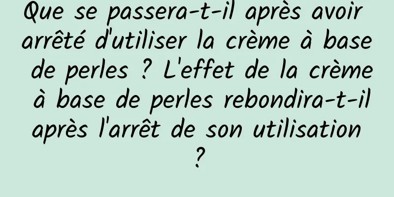 Que se passera-t-il après avoir arrêté d'utiliser la crème à base de perles ? L'effet de la crème à base de perles rebondira-t-il après l'arrêt de son utilisation ?