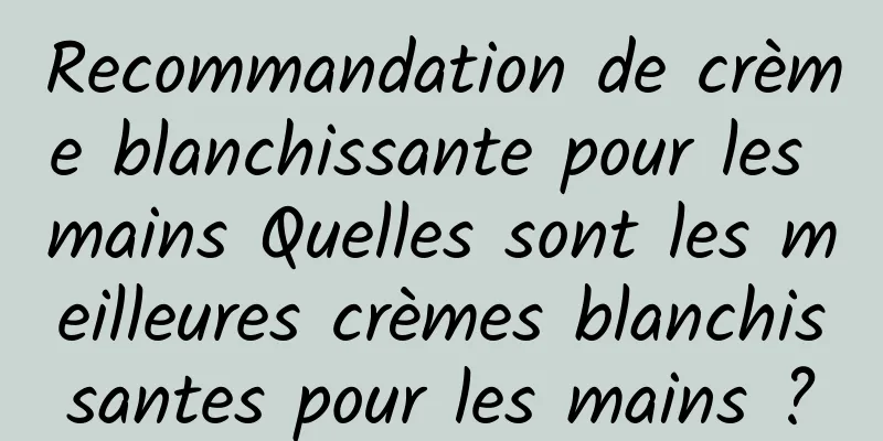 Recommandation de crème blanchissante pour les mains Quelles sont les meilleures crèmes blanchissantes pour les mains ?