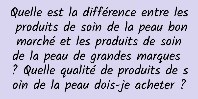 Quelle est la différence entre les produits de soin de la peau bon marché et les produits de soin de la peau de grandes marques ? Quelle qualité de produits de soin de la peau dois-je acheter ?