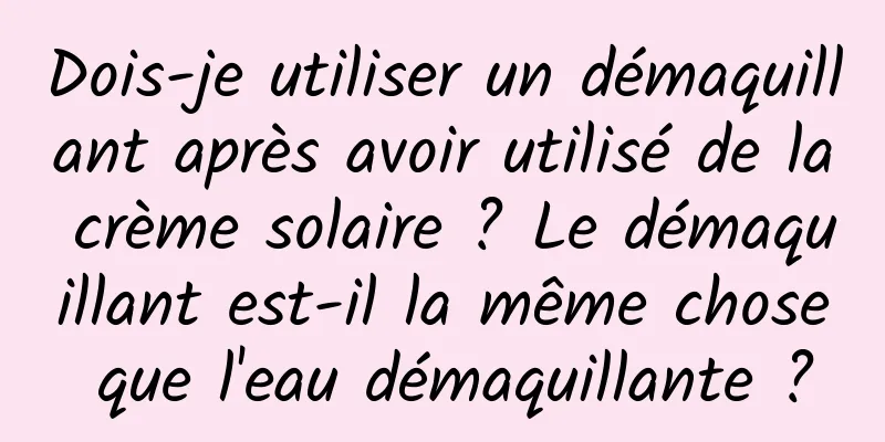 Dois-je utiliser un démaquillant après avoir utilisé de la crème solaire ? Le démaquillant est-il la même chose que l'eau démaquillante ?