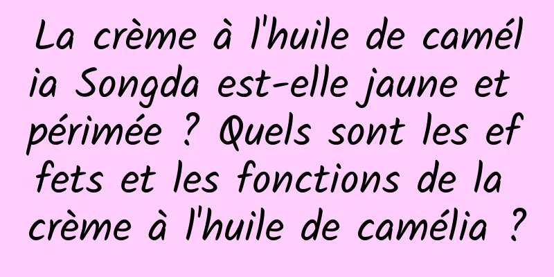 La crème à l'huile de camélia Songda est-elle jaune et périmée ? Quels sont les effets et les fonctions de la crème à l'huile de camélia ?