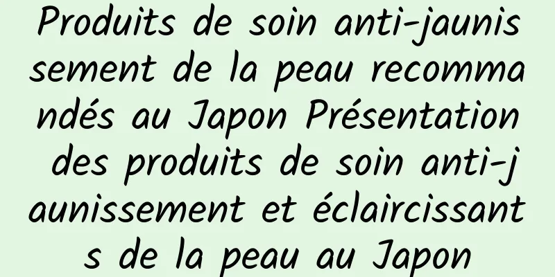 Produits de soin anti-jaunissement de la peau recommandés au Japon Présentation des produits de soin anti-jaunissement et éclaircissants de la peau au Japon