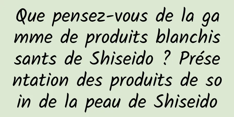 Que pensez-vous de la gamme de produits blanchissants de Shiseido ? Présentation des produits de soin de la peau de Shiseido