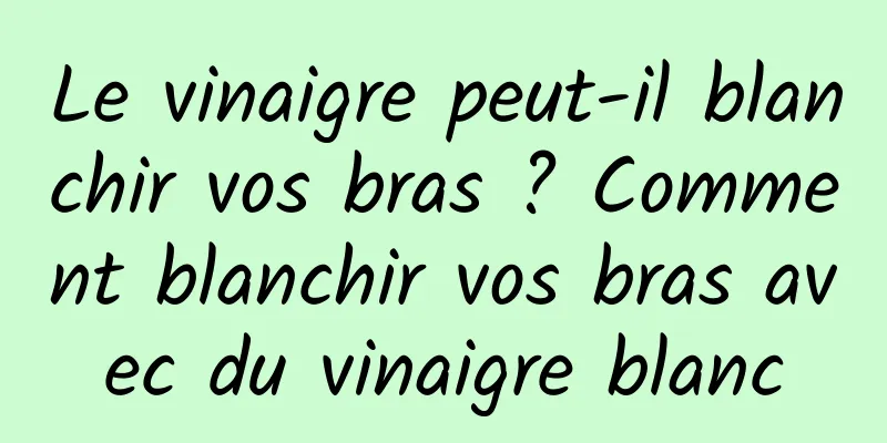 Le vinaigre peut-il blanchir vos bras ? Comment blanchir vos bras avec du vinaigre blanc