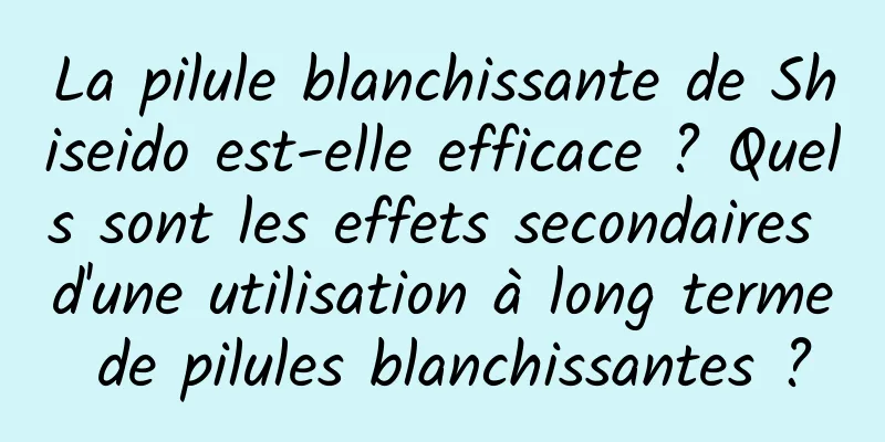 La pilule blanchissante de Shiseido est-elle efficace ? Quels sont les effets secondaires d'une utilisation à long terme de pilules blanchissantes ?