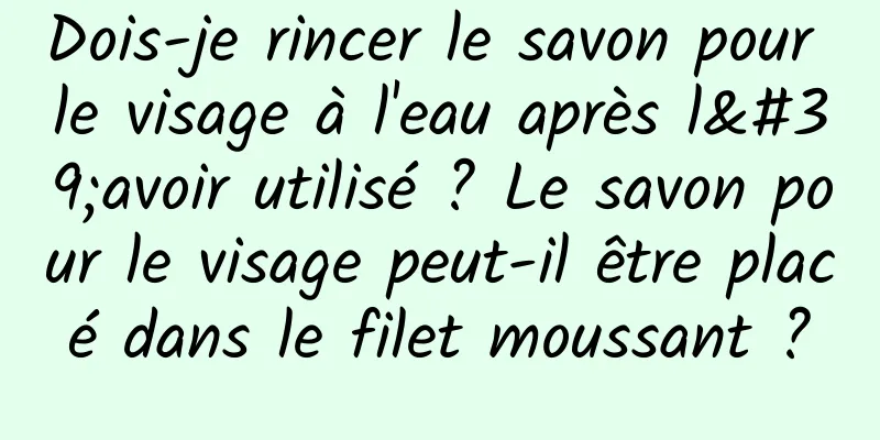Dois-je rincer le savon pour le visage à l'eau après l'avoir utilisé ? Le savon pour le visage peut-il être placé dans le filet moussant ?
