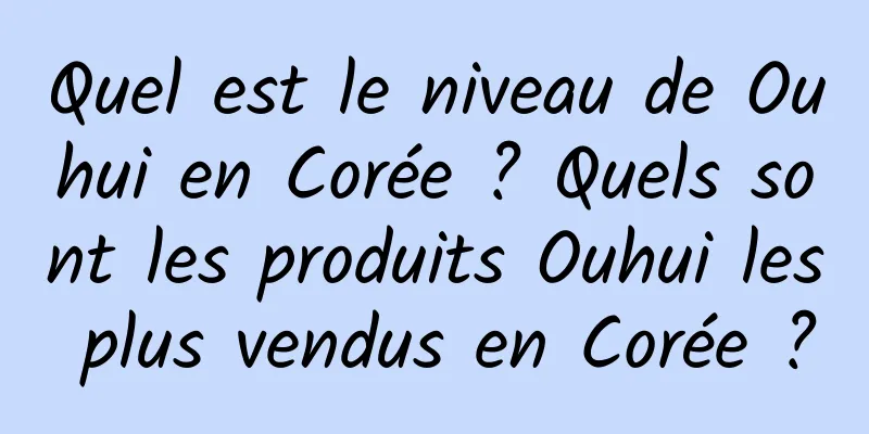 Quel est le niveau de Ouhui en Corée ? Quels sont les produits Ouhui les plus vendus en Corée ?
