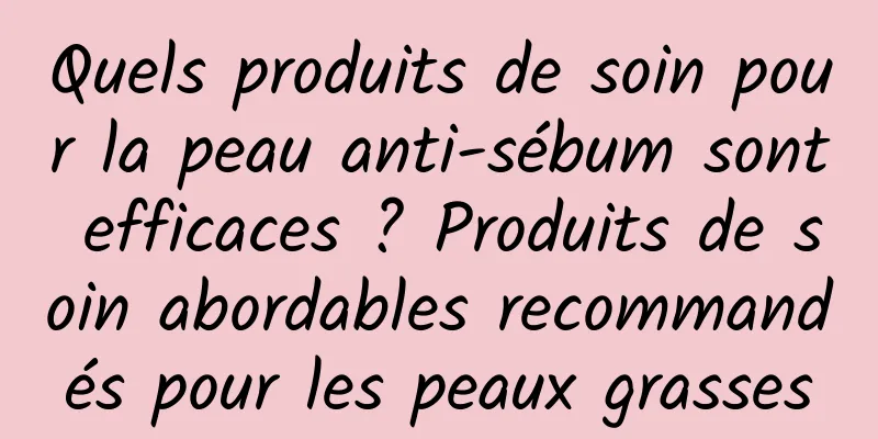 Quels produits de soin pour la peau anti-sébum sont efficaces ? Produits de soin abordables recommandés pour les peaux grasses