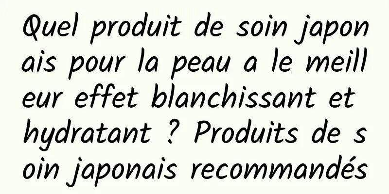 Quel produit de soin japonais pour la peau a le meilleur effet blanchissant et hydratant ? Produits de soin japonais recommandés