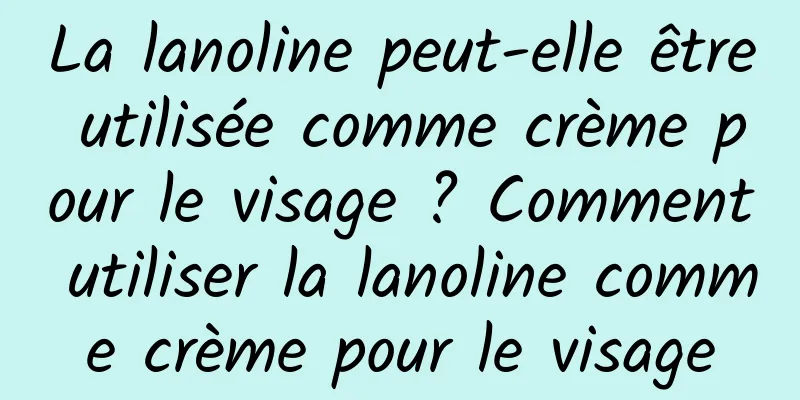 La lanoline peut-elle être utilisée comme crème pour le visage ? Comment utiliser la lanoline comme crème pour le visage