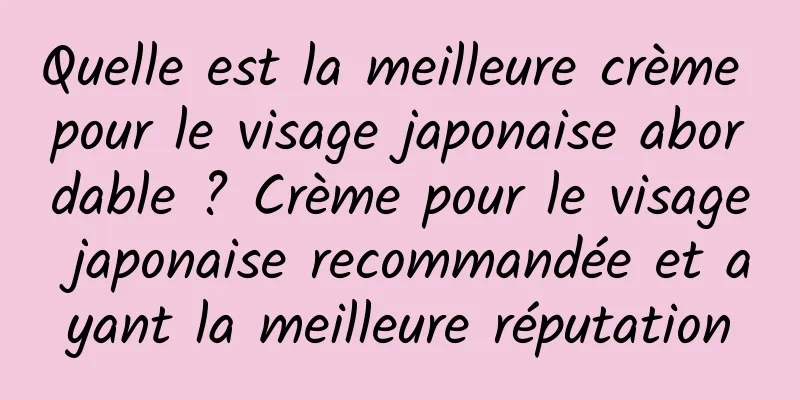 Quelle est la meilleure crème pour le visage japonaise abordable ? Crème pour le visage japonaise recommandée et ayant la meilleure réputation
