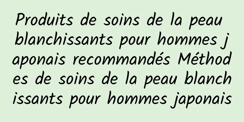 Produits de soins de la peau blanchissants pour hommes japonais recommandés Méthodes de soins de la peau blanchissants pour hommes japonais