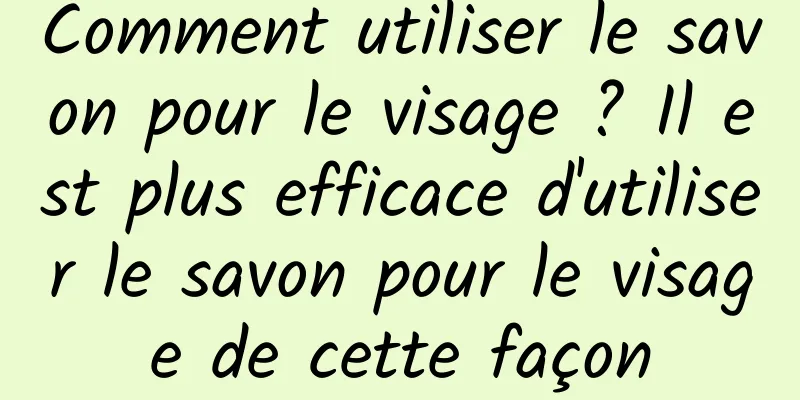 Comment utiliser le savon pour le visage ? Il est plus efficace d'utiliser le savon pour le visage de cette façon