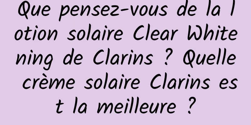 Que pensez-vous de la lotion solaire Clear Whitening de Clarins ? Quelle crème solaire Clarins est la meilleure ?