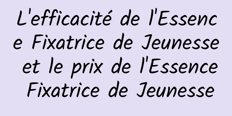 L'efficacité de l'Essence Fixatrice de Jeunesse et le prix de l'Essence Fixatrice de Jeunesse