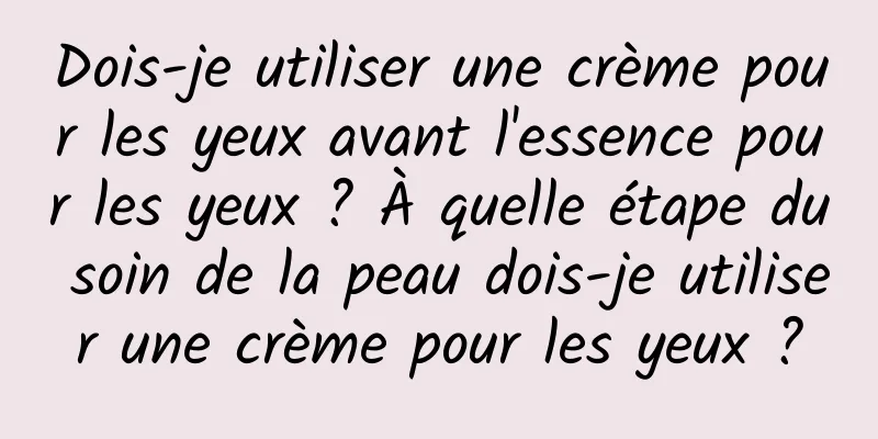 Dois-je utiliser une crème pour les yeux avant l'essence pour les yeux ? À quelle étape du soin de la peau dois-je utiliser une crème pour les yeux ?