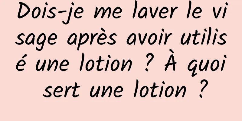 Dois-je me laver le visage après avoir utilisé une lotion ? À quoi sert une lotion ?