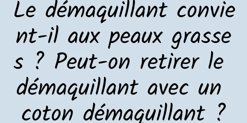 Le démaquillant convient-il aux peaux grasses ? Peut-on retirer le démaquillant avec un coton démaquillant ?