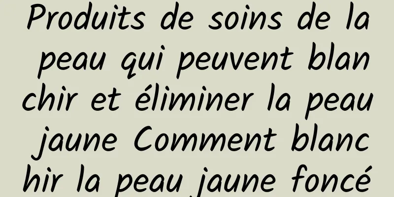 Produits de soins de la peau qui peuvent blanchir et éliminer la peau jaune Comment blanchir la peau jaune foncé