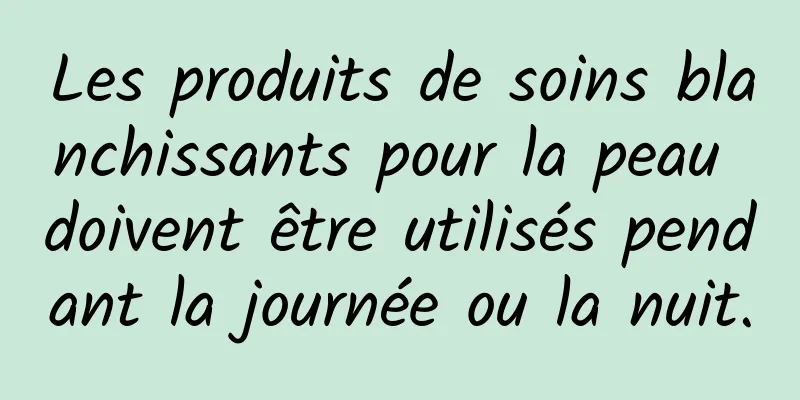 Les produits de soins blanchissants pour la peau doivent être utilisés pendant la journée ou la nuit.