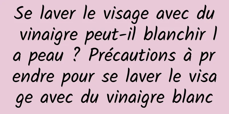 Se laver le visage avec du vinaigre peut-il blanchir la peau ? Précautions à prendre pour se laver le visage avec du vinaigre blanc