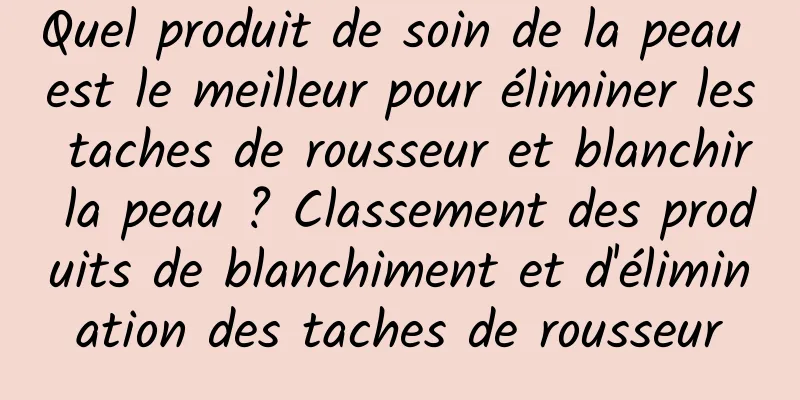 Quel produit de soin de la peau est le meilleur pour éliminer les taches de rousseur et blanchir la peau ? Classement des produits de blanchiment et d'élimination des taches de rousseur